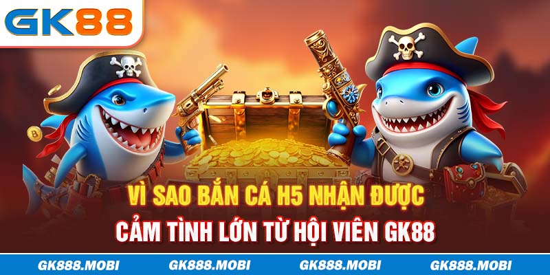 Vì sao bắn cá H5 nhận được cảm tình lớn từ hội viên GK88